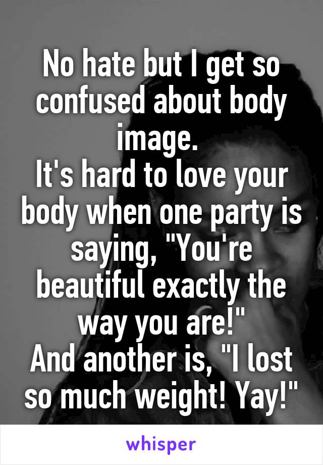 No hate but I get so confused about body image. 
It's hard to love your body when one party is saying, "You're beautiful exactly the way you are!"
And another is, "I lost so much weight! Yay!"