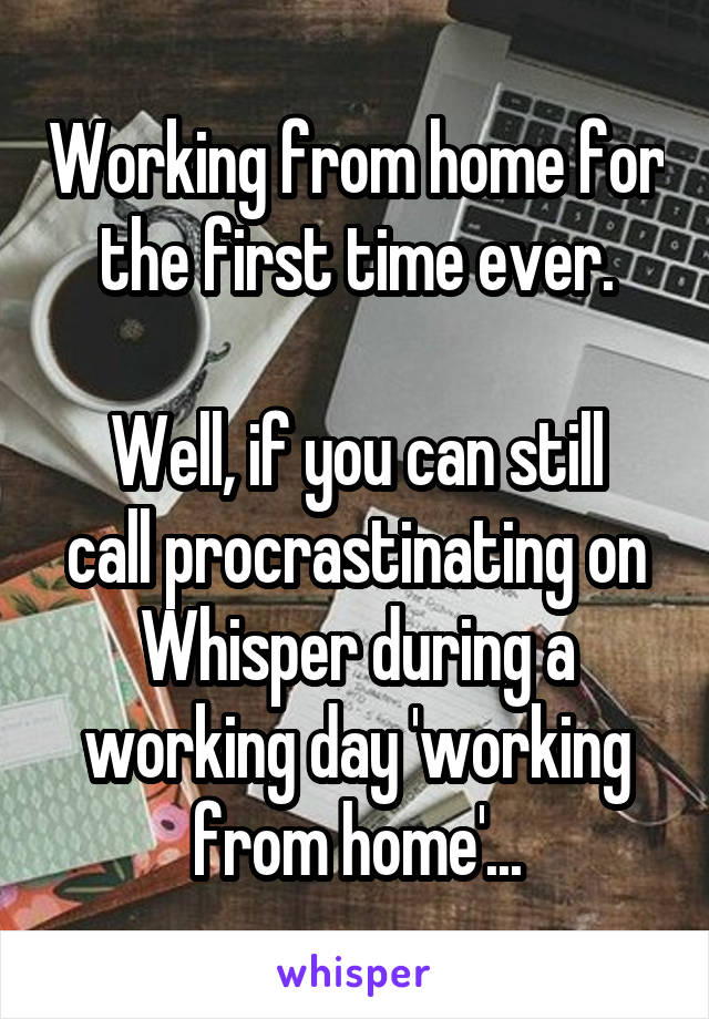 Working from home for the first time ever.

Well, if you can still call procrastinating on Whisper during a working day 'working from home'...