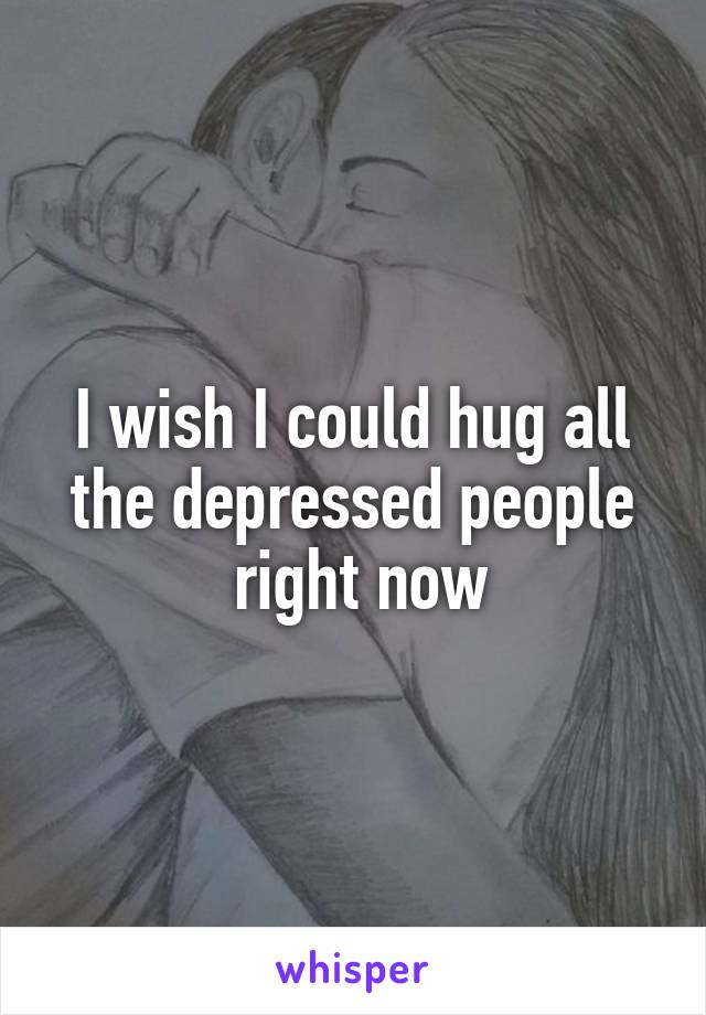 I wish I could hug all the depressed people
 right now