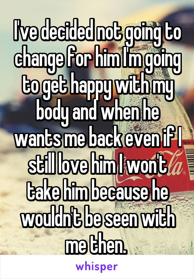 I've decided not going to change for him I'm going to get happy with my body and when he wants me back even if I still love him I won't take him because he wouldn't be seen with me then. 