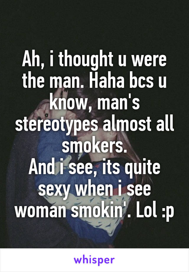 Ah, i thought u were the man. Haha bcs u know, man's stereotypes almost all smokers.
And i see, its quite sexy when i see woman smokin'. Lol :p