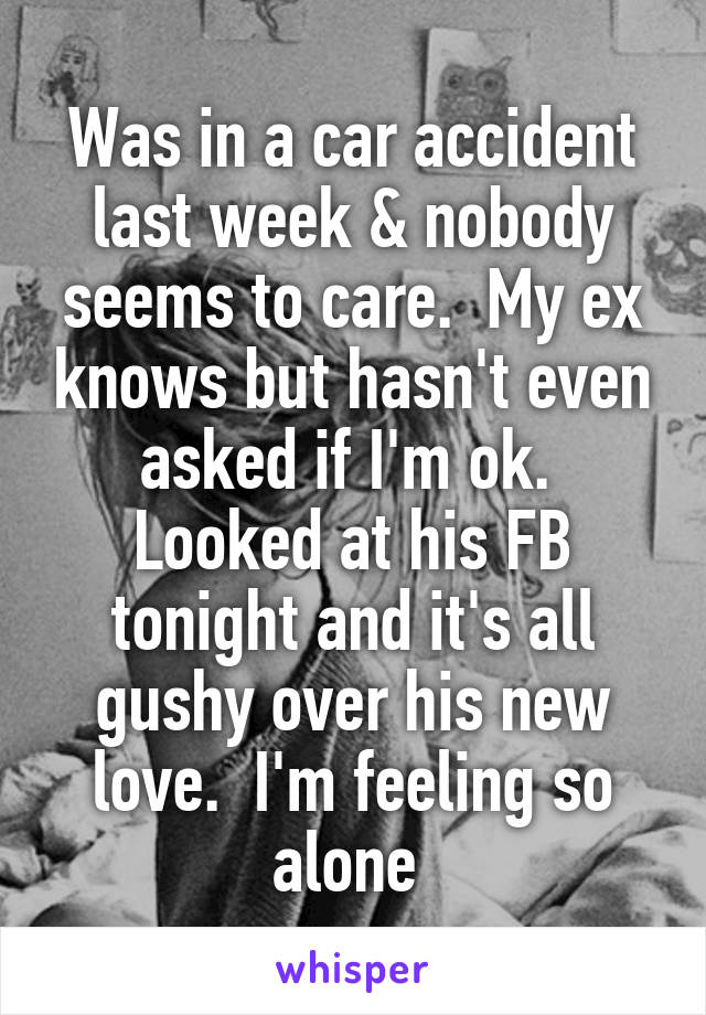 Was in a car accident last week & nobody seems to care.  My ex knows but hasn't even asked if I'm ok.  Looked at his FB tonight and it's all gushy over his new love.  I'm feeling so alone 