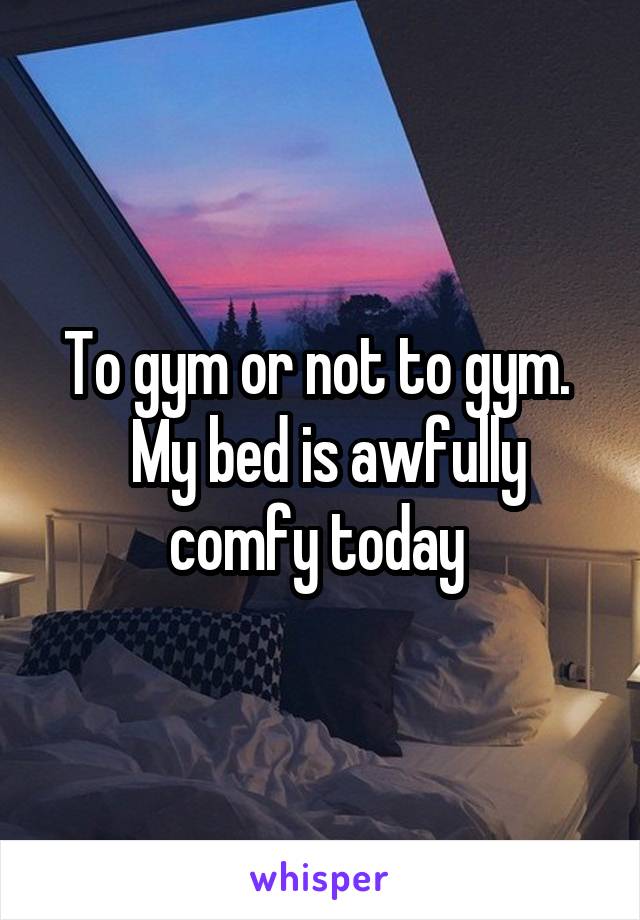 To gym or not to gym. 
 My bed is awfully comfy today 