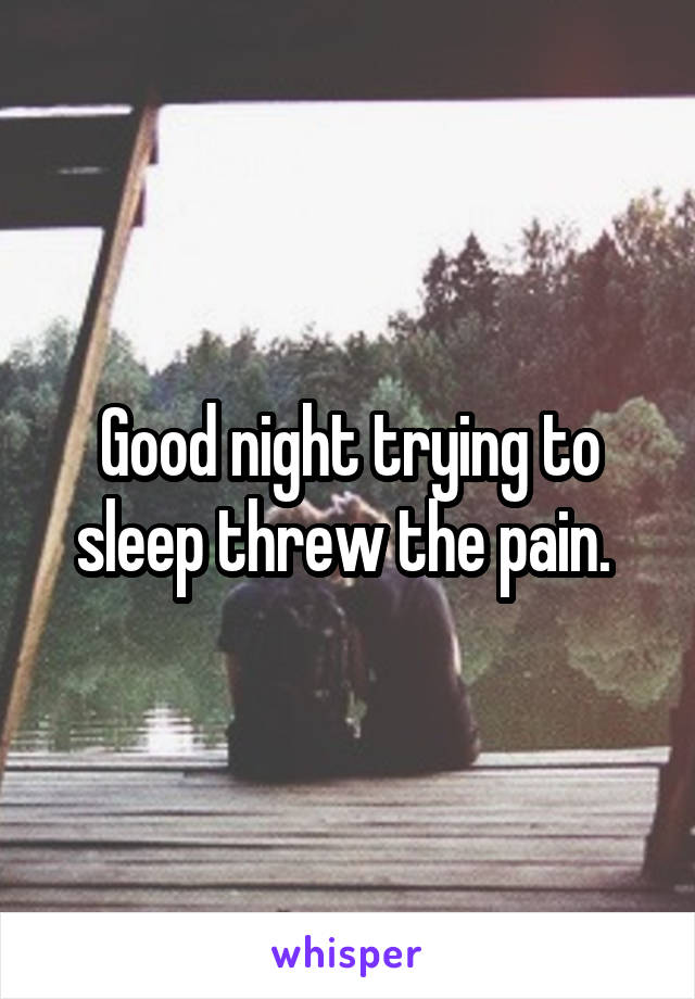 Good night trying to sleep threw the pain. 