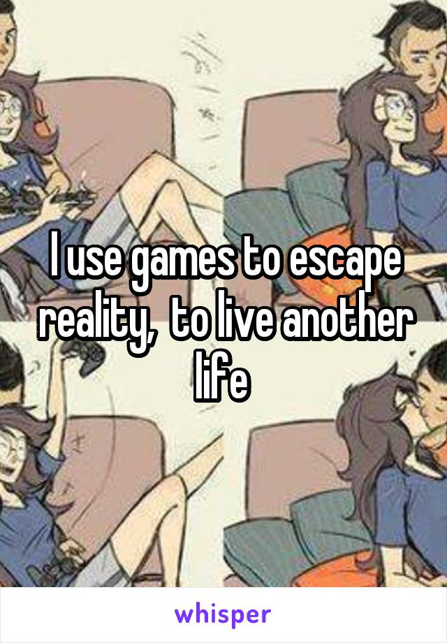 I use games to escape reality,  to live another life 