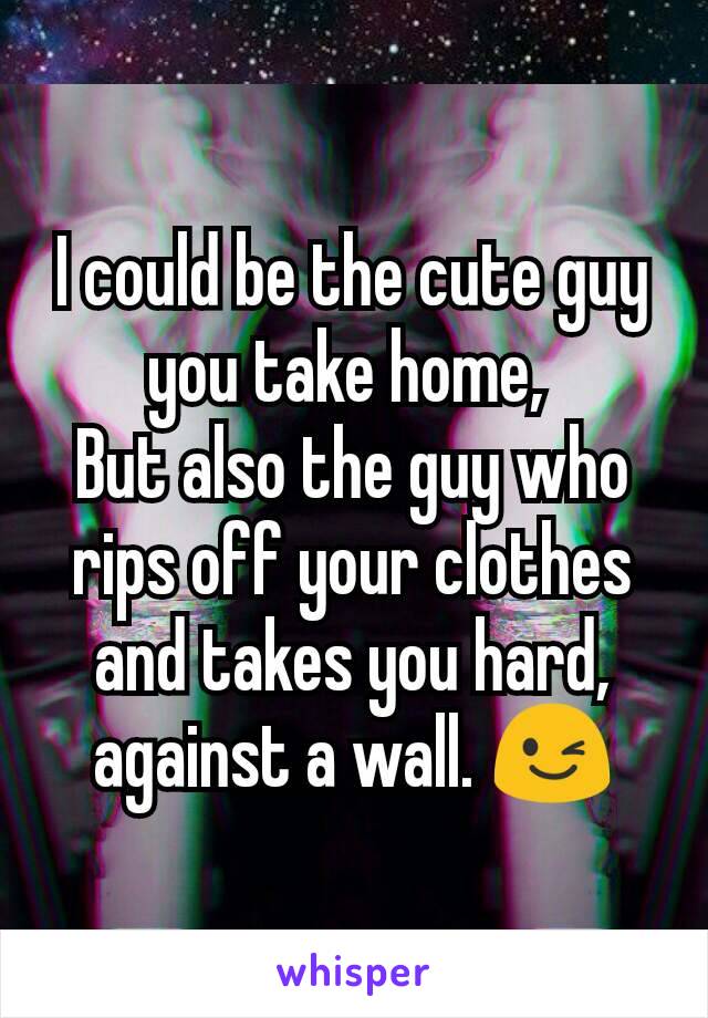 I could be the cute guy you take home, 
But also the guy who rips off your clothes and takes you hard, against a wall. 😉