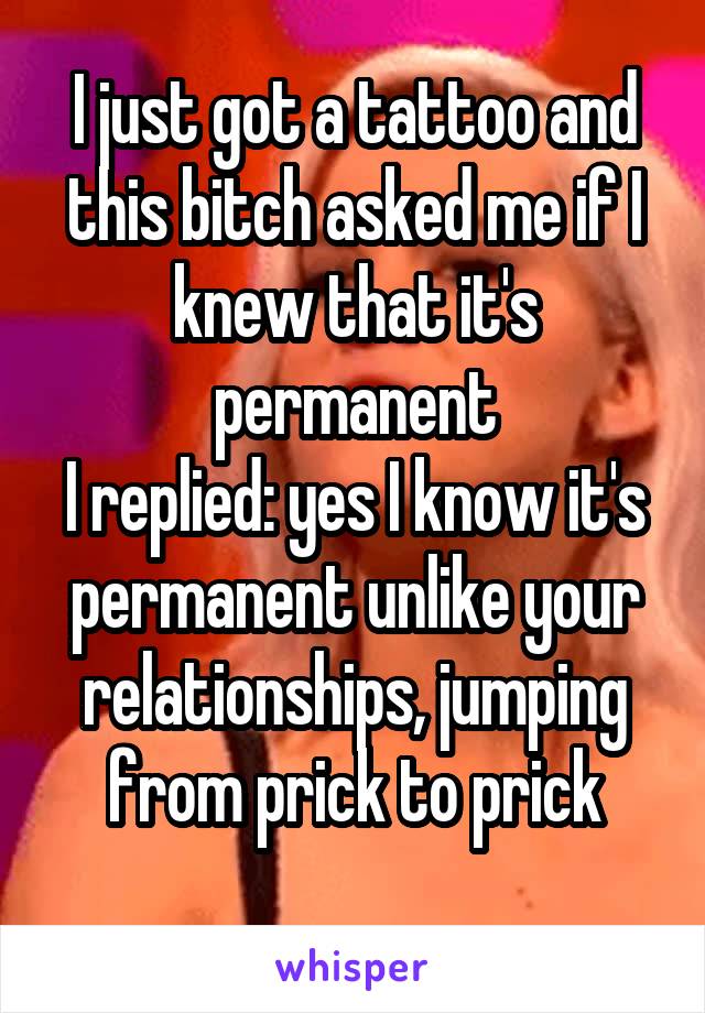 I just got a tattoo and this bitch asked me if I knew that it's permanent
I replied: yes I know it's permanent unlike your relationships, jumping from prick to prick
