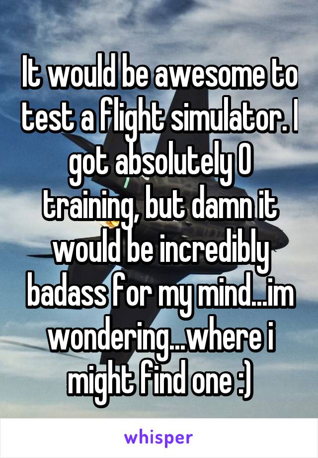 It would be awesome to test a flight simulator. I got absolutely 0 training, but damn it would be incredibly badass for my mind...im wondering...where i might find one :)