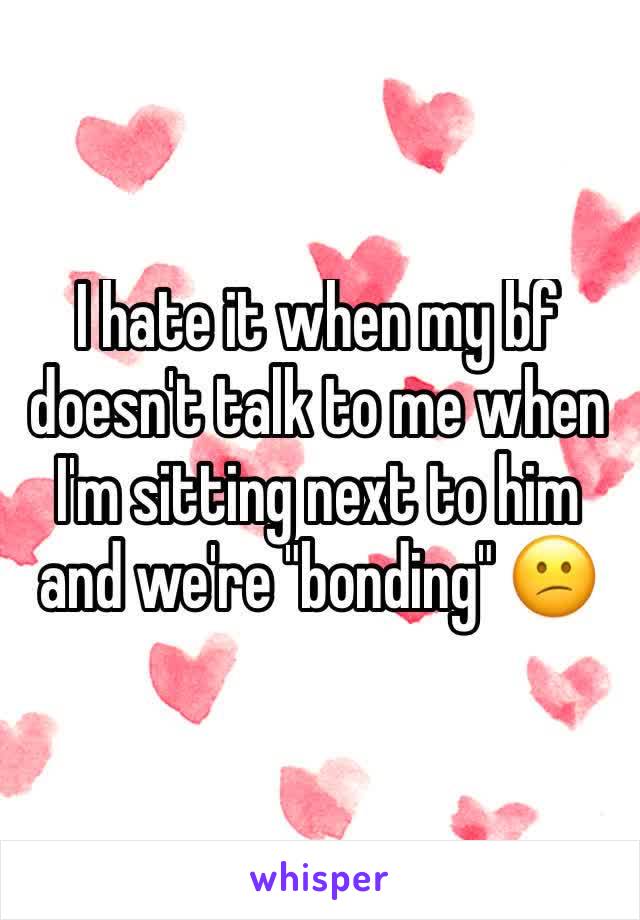 I hate it when my bf doesn't talk to me when I'm sitting next to him and we're "bonding" 😕