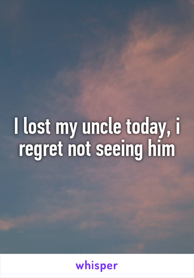 I lost my uncle today, i regret not seeing him