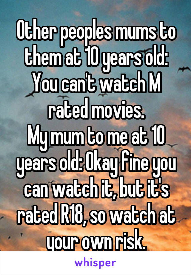 Other peoples mums to them at 10 years old: You can't watch M rated movies.
My mum to me at 10 years old: Okay fine you can watch it, but it's rated R18, so watch at your own risk.