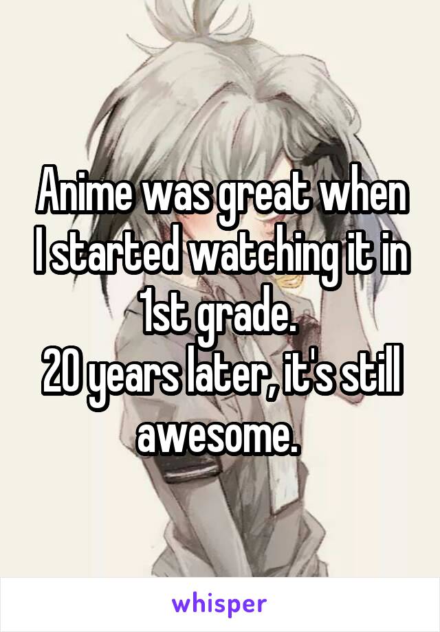 Anime was great when I started watching it in 1st grade. 
20 years later, it's still awesome. 