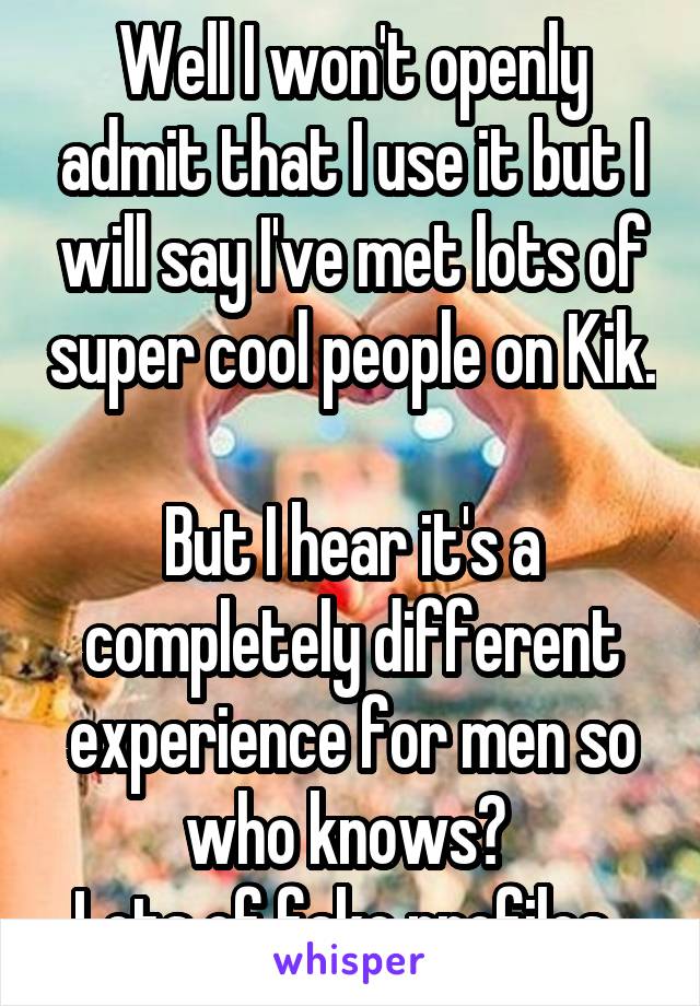 Well I won't openly admit that I use it but I will say I've met lots of super cool people on Kik. 
But I hear it's a completely different experience for men so who knows? 
Lots of fake profiles. 