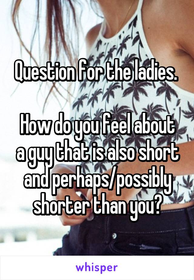 Question for the ladies. 

How do you feel about a guy that is also short and perhaps/possibly shorter than you?