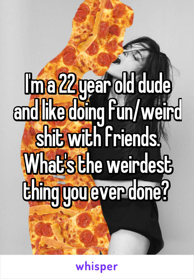 I'm a 22 year old dude and like doing fun/weird shit with friends. What's the weirdest thing you ever done? 