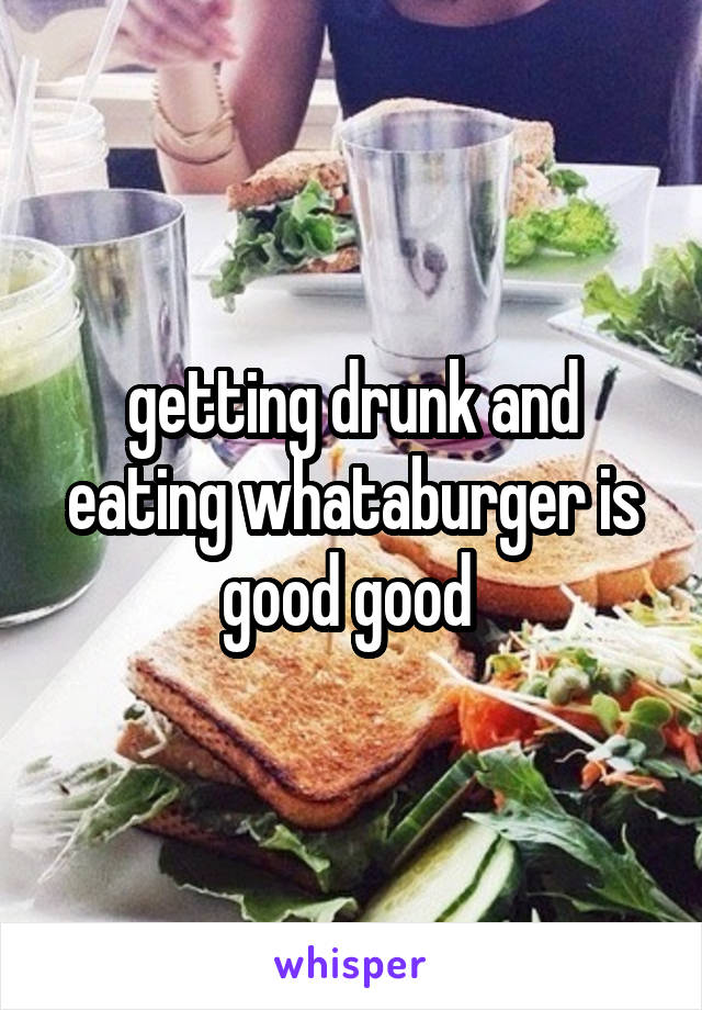 getting drunk and eating whataburger is good good 
