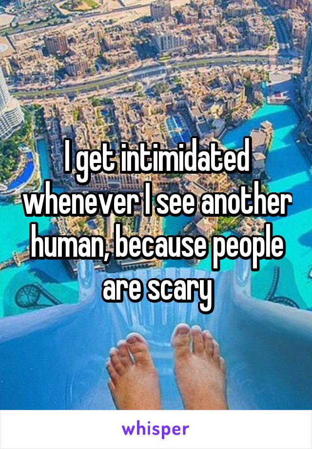 I get intimidated whenever I see another human, because people are scary