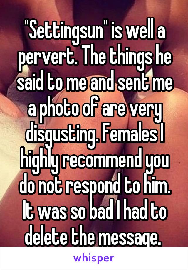 "Settingsun" is well a pervert. The things he said to me and sent me a photo of are very disgusting. Females I highly recommend you do not respond to him. It was so bad I had to delete the message. 