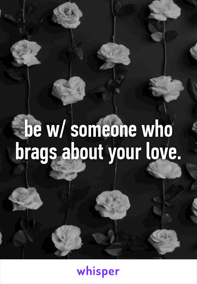 be w/ someone who brags about your love.