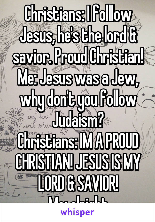 Christians: I folllow Jesus, he's the lord & savior. Proud Christian!
Me: Jesus was a Jew, why don't you follow Judaism?
Christians: IM A PROUD CHRISTIAN! JESUS IS MY LORD & SAVIOR!
Me: alright