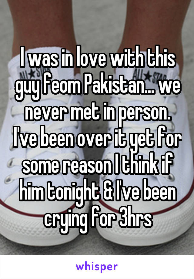 I was in love with this guy feom Pakistan... we never met in person. I've been over it yet for some reason I think if him tonight & I've been crying for 3hrs