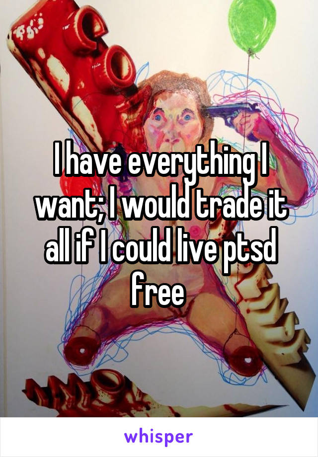 I have everything I want; I would trade it all if I could live ptsd free 