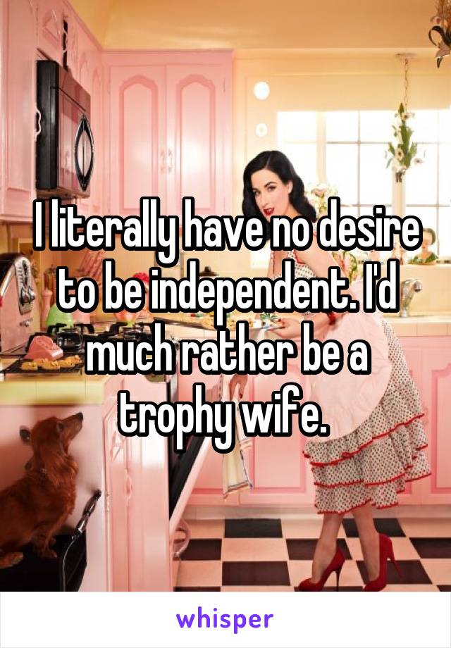 I literally have no desire to be independent. I'd much rather be a trophy wife. 