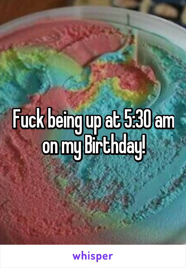 Fuck being up at 5:30 am on my Birthday!
