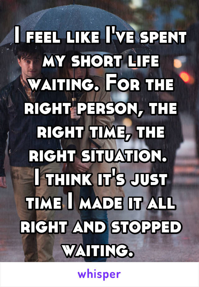 I feel like I've spent my short life waiting. For the right person, the right time, the right situation. 
I think it's just time I made it all right and stopped waiting. 