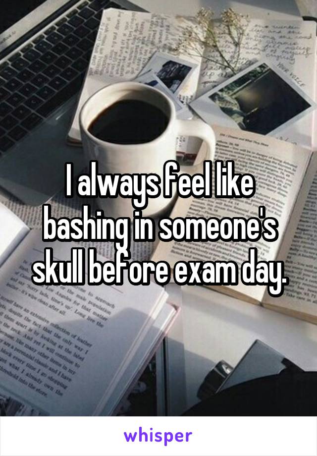 I always feel like bashing in someone's skull before exam day.