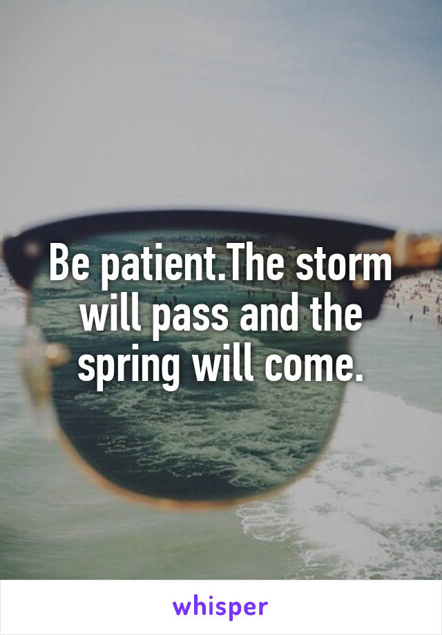 Be patient.The storm will pass and the spring will come.