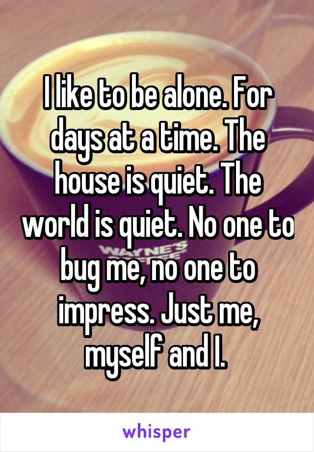 I like to be alone. For days at a time. The house is quiet. The world is quiet. No one to bug me, no one to impress. Just me, myself and I. 