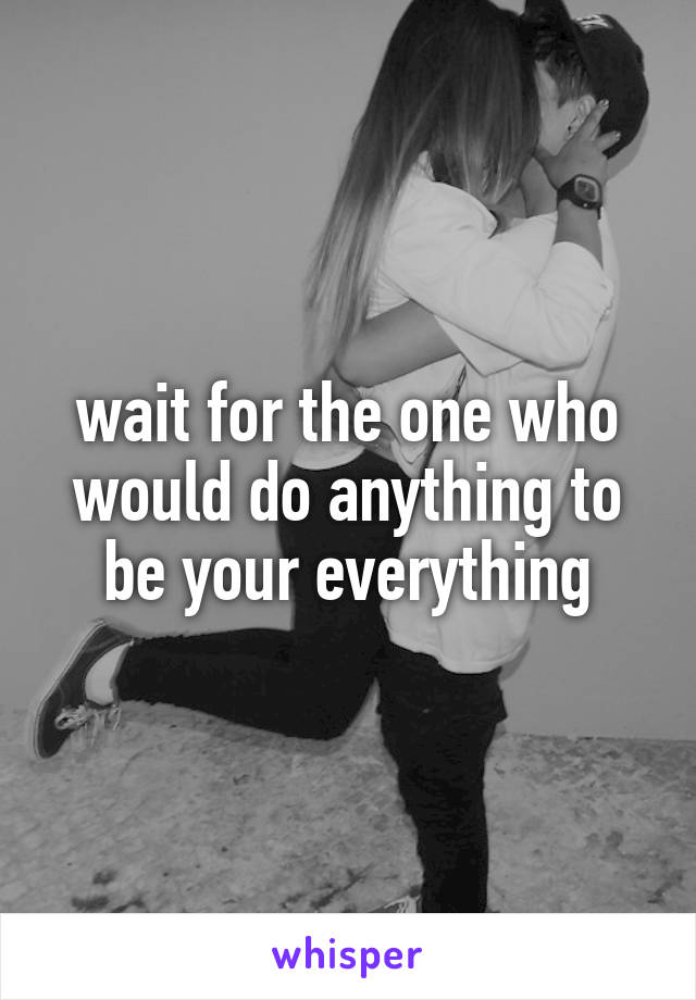 wait for the one who would do anything to be your everything
