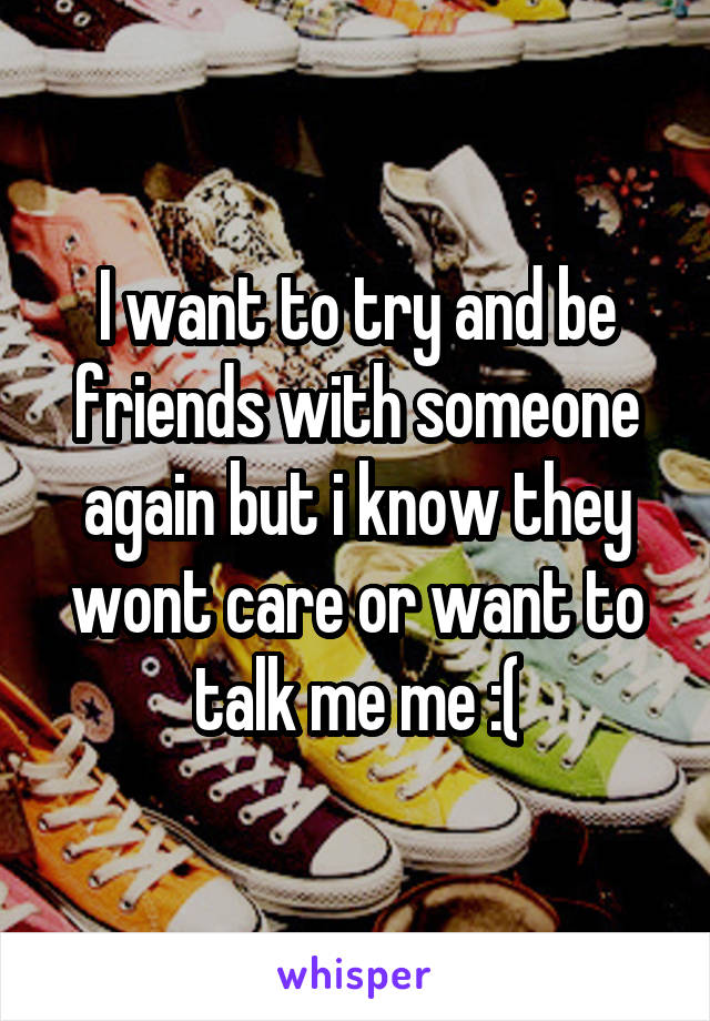 I want to try and be friends with someone again but i know they wont care or want to talk me me :(