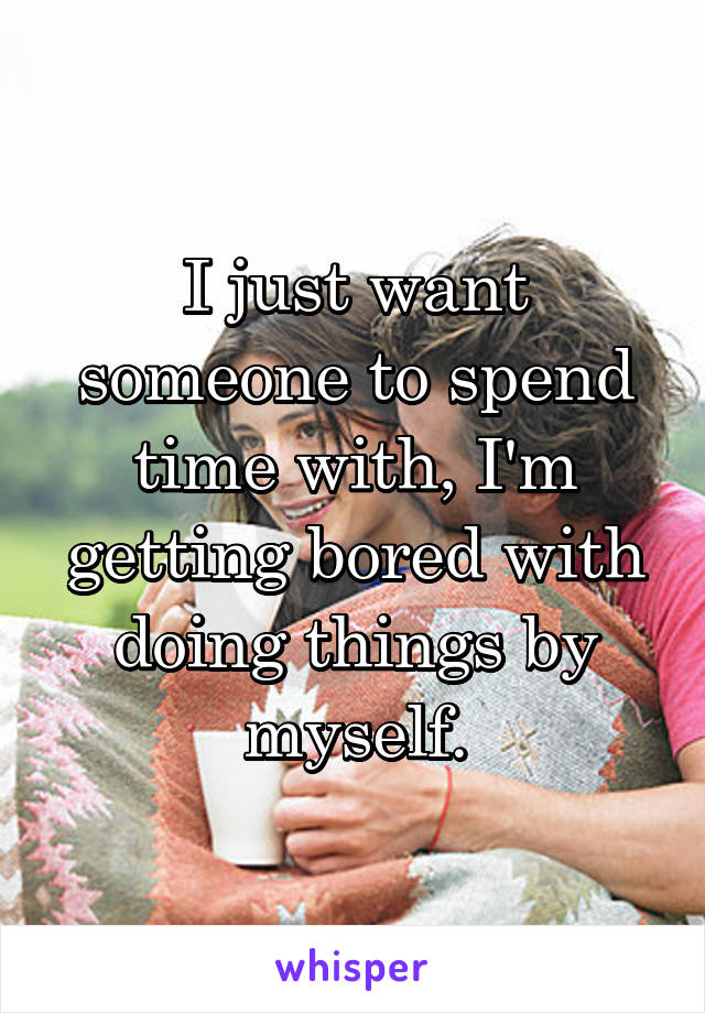 I just want someone to spend time with, I'm getting bored with doing things by myself.