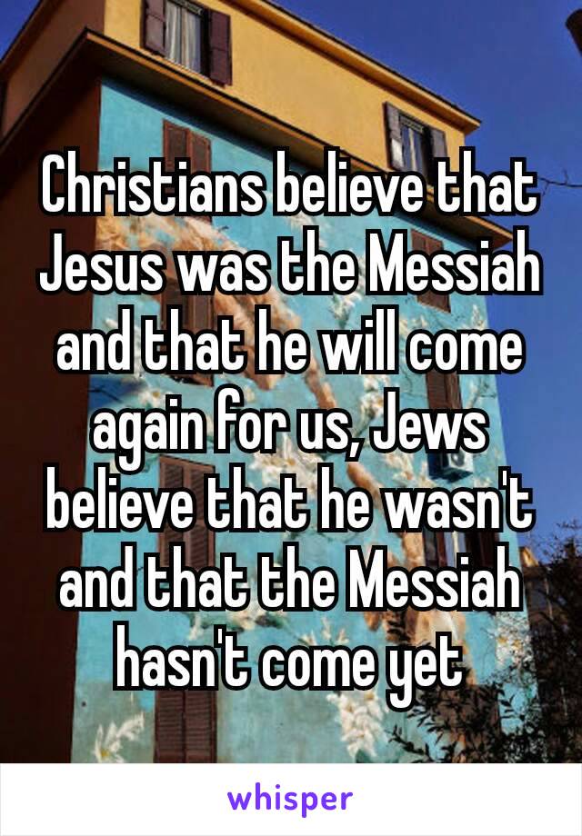 Christians believe​ that Jesus was the Messiah and that he will come again for us, Jews believe that he wasn't and that the Messiah hasn't come yet
