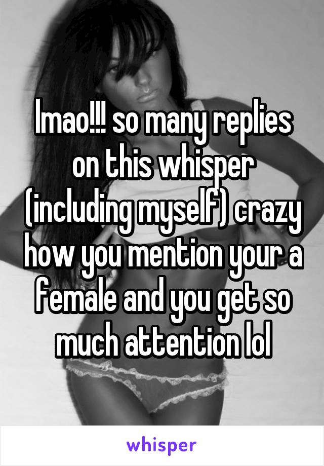 lmao!!! so many replies on this whisper (including myself) crazy how you mention your a female and you get so much attention lol