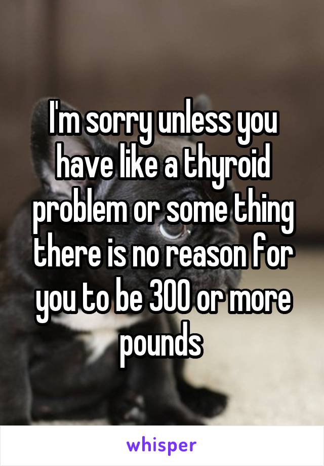 I'm sorry unless you have like a thyroid problem or some thing there is no reason for you to be 300 or more pounds 