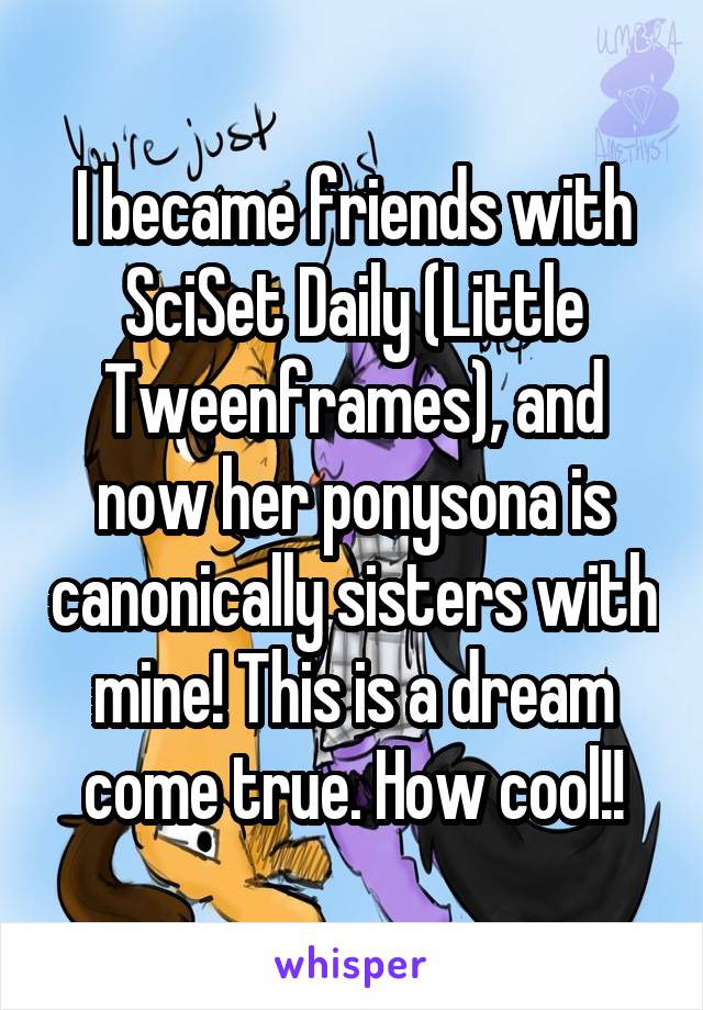 I became friends with SciSet Daily (Little Tweenframes), and now her ponysona is canonically sisters with mine! This is a dream come true. How cool!!