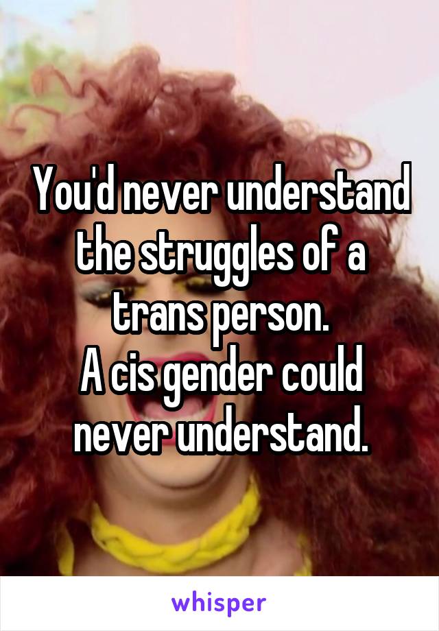 You'd never understand the struggles of a trans person.
A cis gender could never understand.