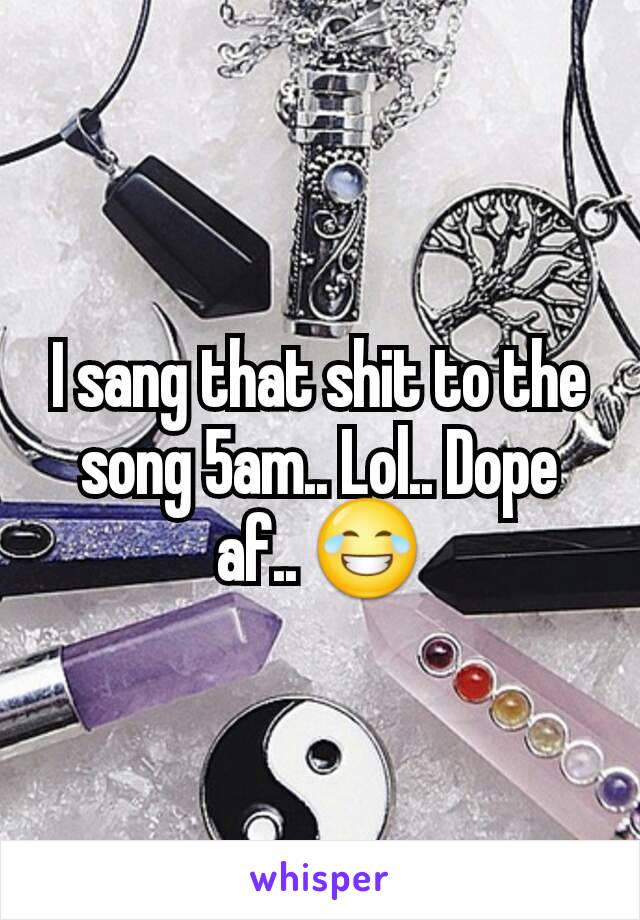 I sang that shit to the song 5am.. Lol.. Dope af.. 😂