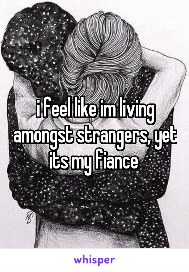 i feel like im living amongst strangers, yet its my fiance 