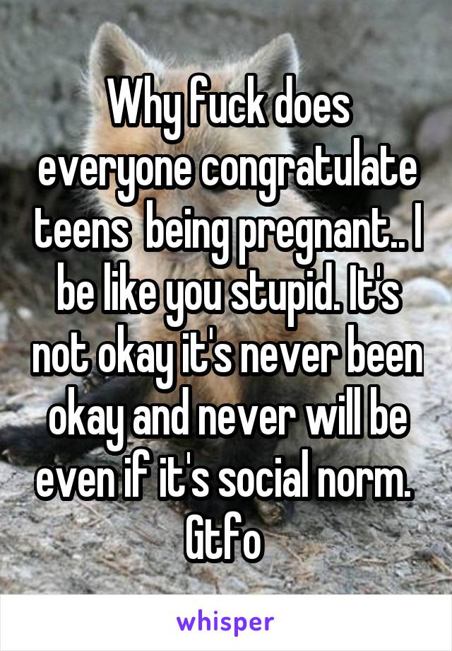 Why fuck does everyone congratulate teens  being pregnant.. I be like you stupid. It's not okay it's never been okay and never will be even if it's social norm. 
Gtfo 