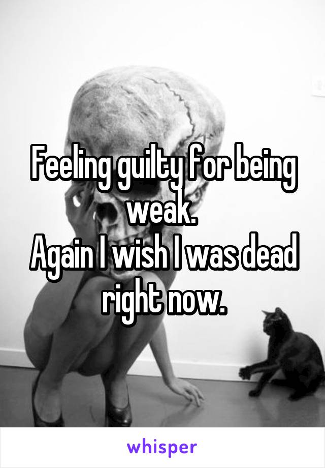Feeling guilty for being weak. 
Again I wish I was dead right now.
