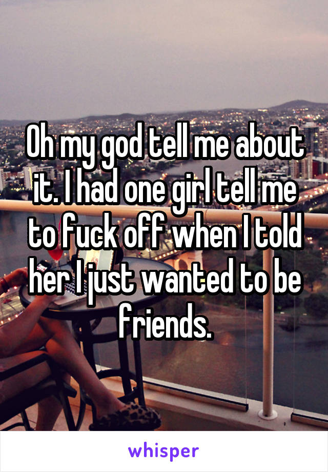 Oh my god tell me about it. I had one girl tell me to fuck off when I told her I just wanted to be friends.
