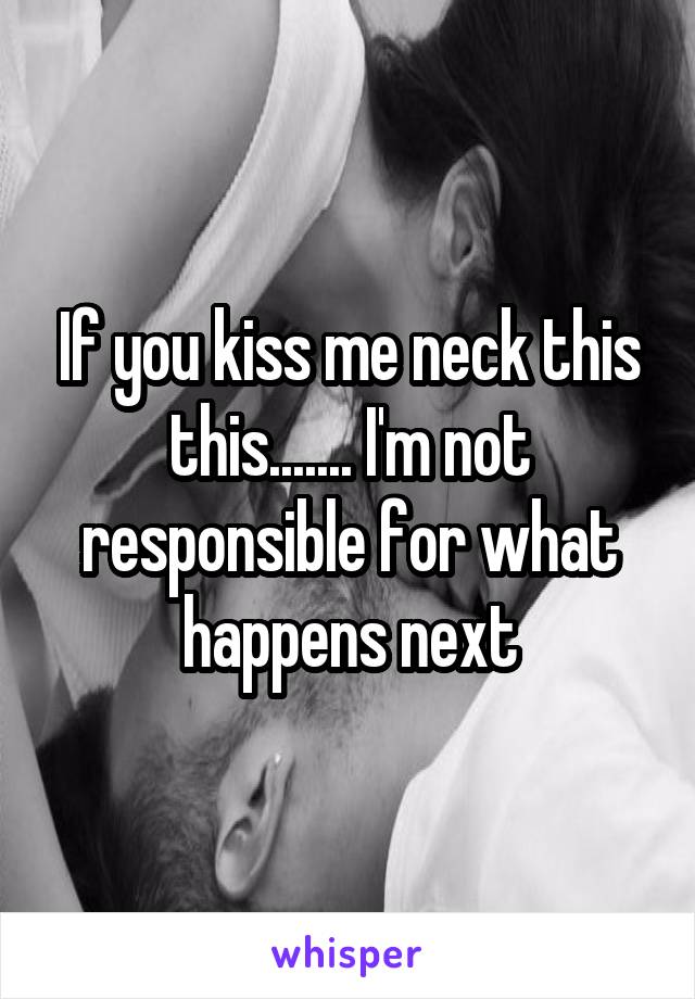 If you kiss me neck this this....... I'm not responsible for what happens next