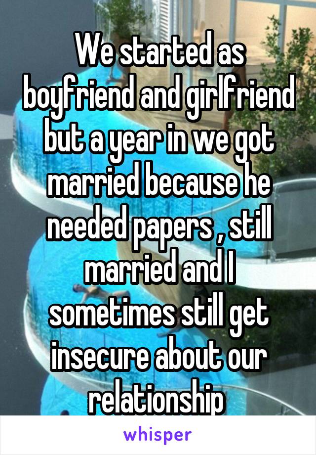 We started as boyfriend and girlfriend but a year in we got married because he needed papers , still married and I sometimes still get insecure about our relationship 