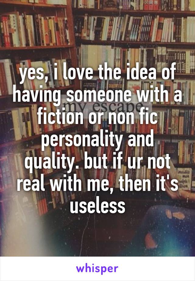 yes, i love the idea of having someone with a fiction or non fic personality and quality. but if ur not real with me, then it's useless