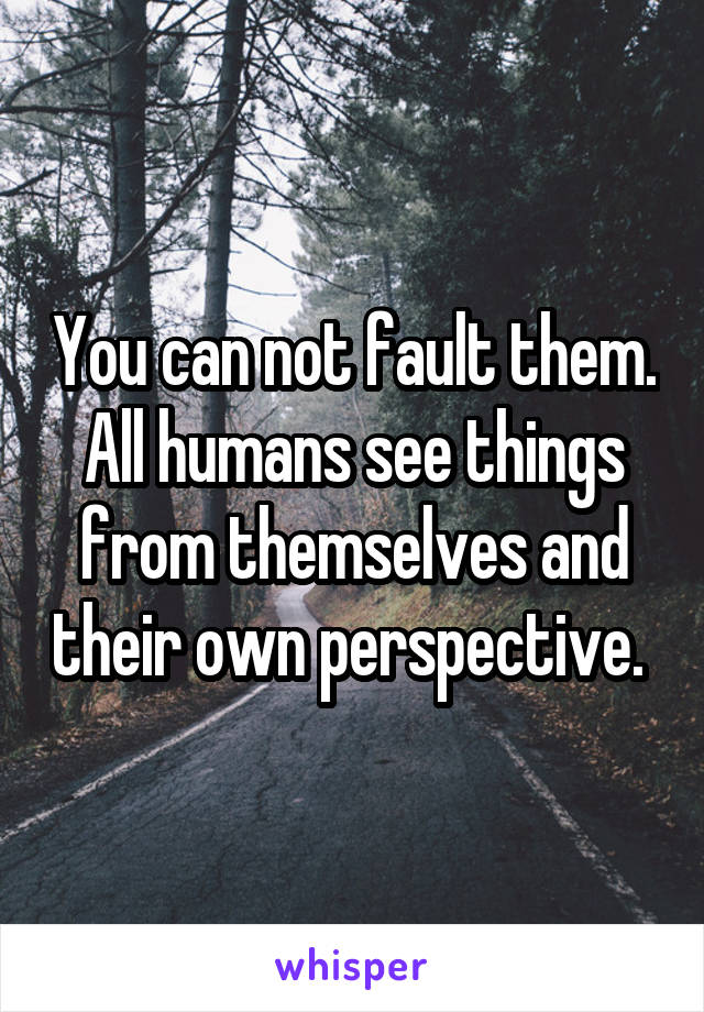 You can not fault them. All humans see things from themselves and their own perspective. 