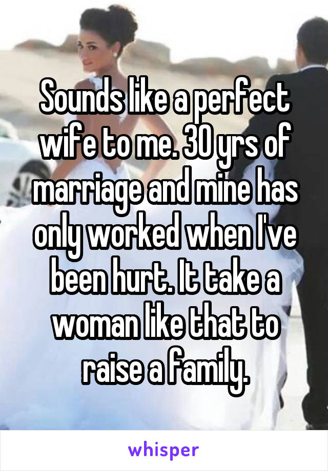 Sounds like a perfect wife to me. 30 yrs of marriage and mine has only worked when I've been hurt. It take a woman like that to raise a family.